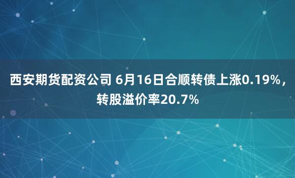 西安期货配资公司 6月16日合顺转债上涨0.19%，转股溢价率20.7%