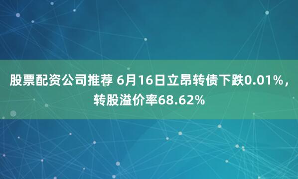 股票配资公司推荐 6月16日立昂转债下跌0.01%，转股溢价率68.62%