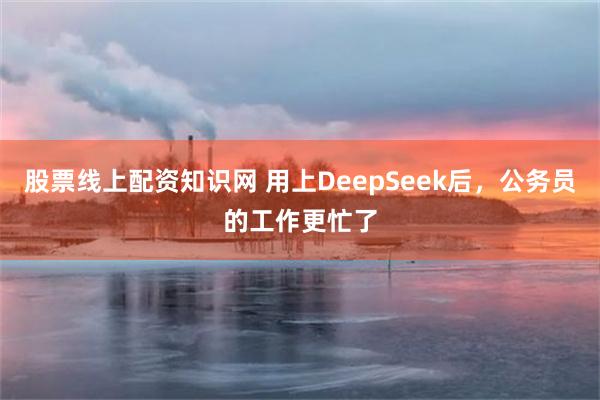 股票线上配资知识网 用上DeepSeek后，公务员的工作更忙了