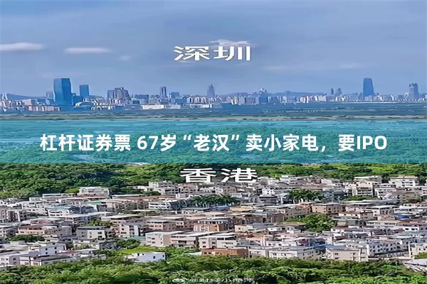 杠杆证券票 67岁“老汉”卖小家电，要IPO