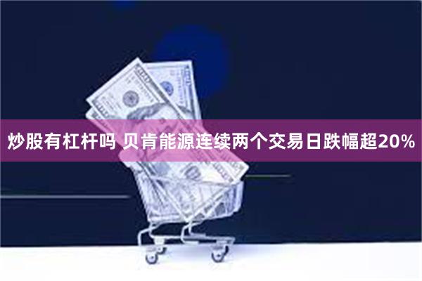 炒股有杠杆吗 贝肯能源连续两个交易日跌幅超20%