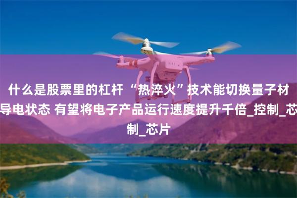 什么是股票里的杠杆 “热淬火”技术能切换量子材料导电状态 有望将电子产品运行速度提升千倍_控制_芯片