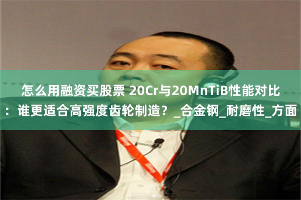 怎么用融资买股票 20Cr与20MnTiB性能对比：谁更适合高强度齿轮制造？_合金钢_耐磨性_方面