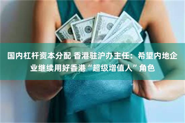 国内杠杆资本分配 香港驻沪办主任：希望内地企业继续用好香港“超级增值人”角色